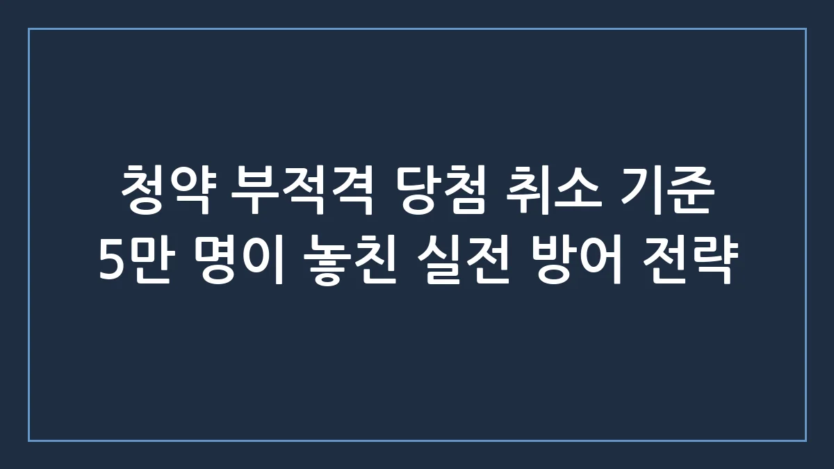 청약 부적격 5만 명 돌파, 당첨 취소 피하는 진짜 리스크 관리 전략